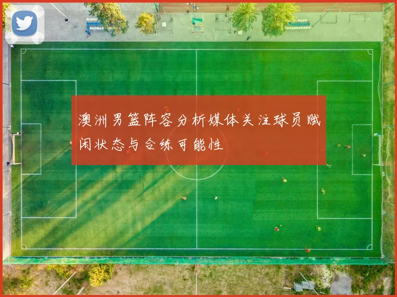 澳洲男篮阵容分析媒体关注球员赋闲状态与合练可能性