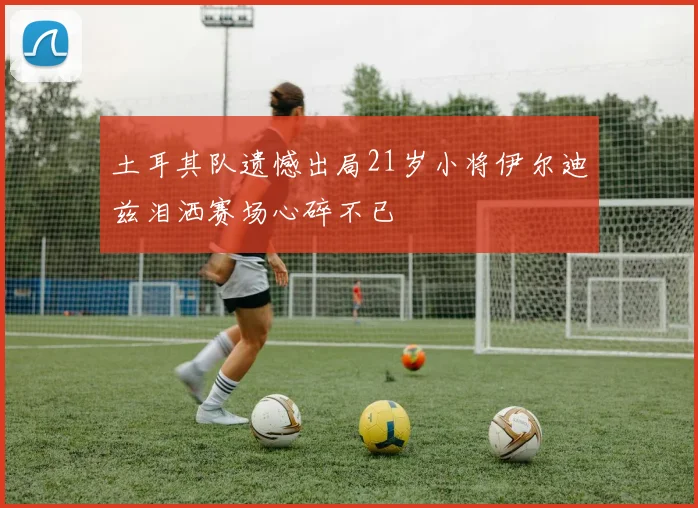 土耳其队遗憾出局21岁小将伊尔迪兹泪洒赛场心碎不已