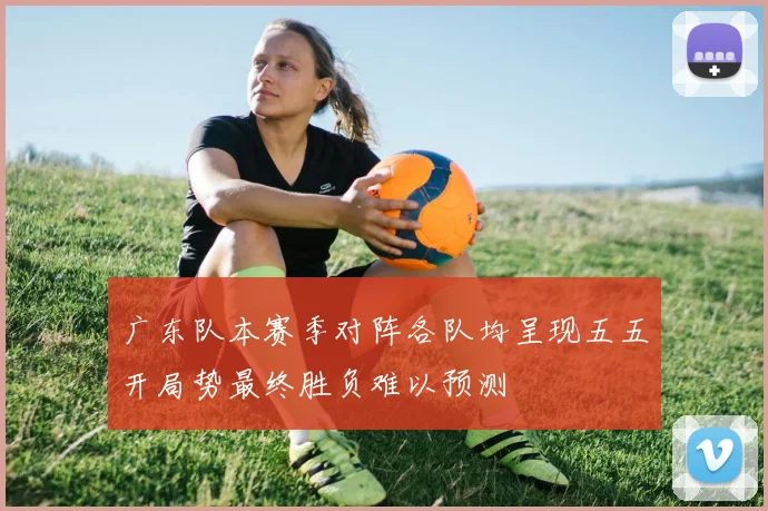 广东队本赛季对阵各队均呈现五五开局势最终胜负难以预测