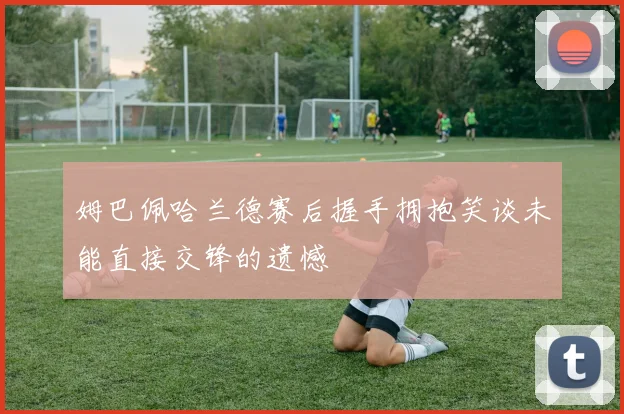 姆巴佩哈兰德赛后握手拥抱笑谈未能直接交锋的遗憾
