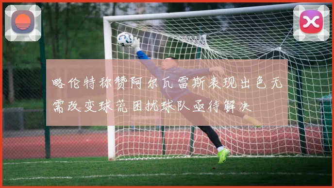 略伦特称赞阿尔瓦雷斯表现出色无需改变球荒困扰球队亟待解决
