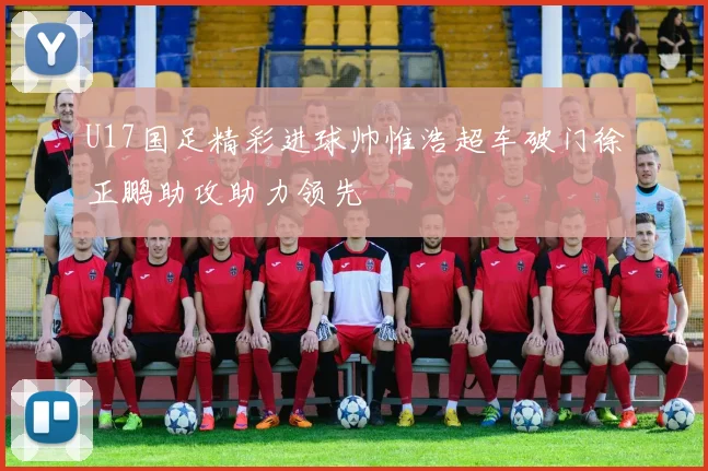 U17国足精彩进球帅惟浩超车破门徐正鹏助攻助力领先