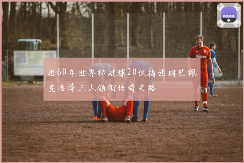 近60年世界杯进球20仅梅西姆巴佩克洛泽三人领衔传奇之路