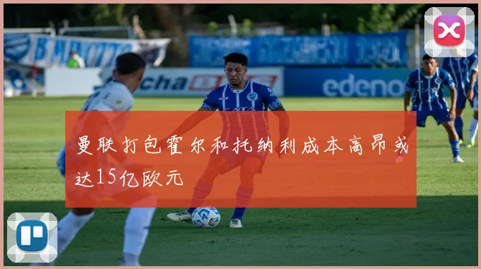 曼联打包霍尔和托纳利成本高昂或达15亿欧元