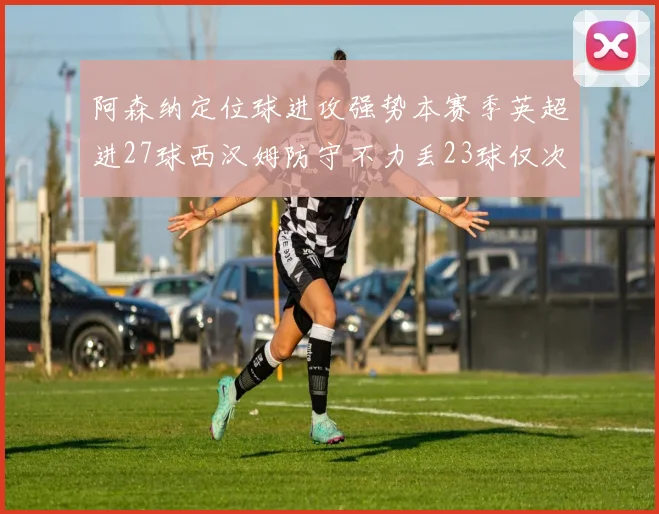 阿森纳定位球进攻强势本赛季英超进27球西汉姆防守不力丢23球仅次于伯恩茅斯