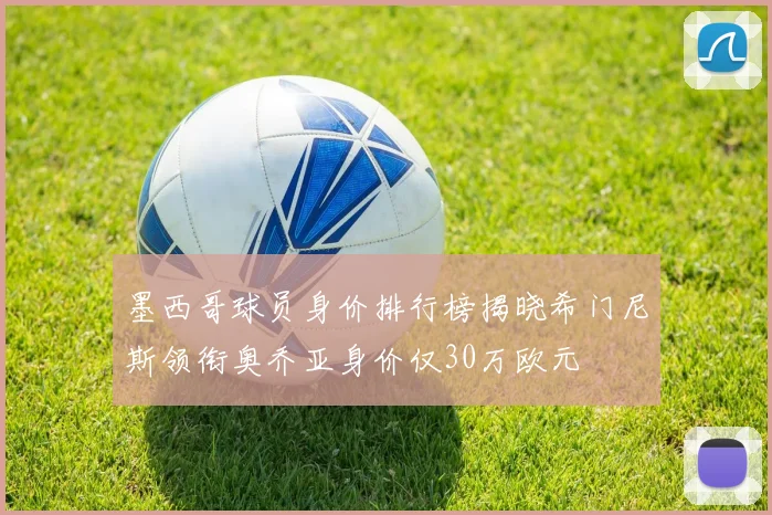 墨西哥球员身价排行榜揭晓希门尼斯领衔奥乔亚身价仅30万欧元