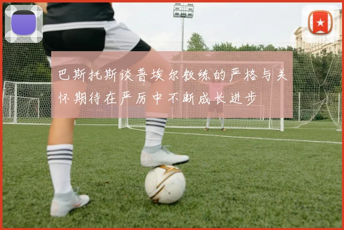 巴斯托斯谈普埃尔教练的严格与关怀期待在严厉中不断成长进步
