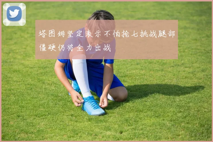 塔图姆坚定表示不怕抢七挑战腿部僵硬仍将全力出战