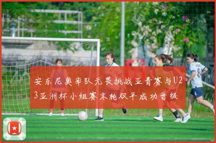 安东尼奥率队无畏挑战亚青赛与U23亚洲杯小组赛末轮双平成功晋级