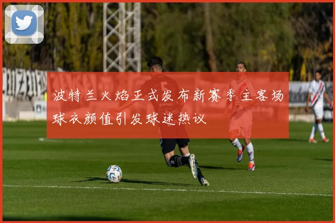 波特兰火焰正式发布新赛季主客场球衣颜值引发球迷热议