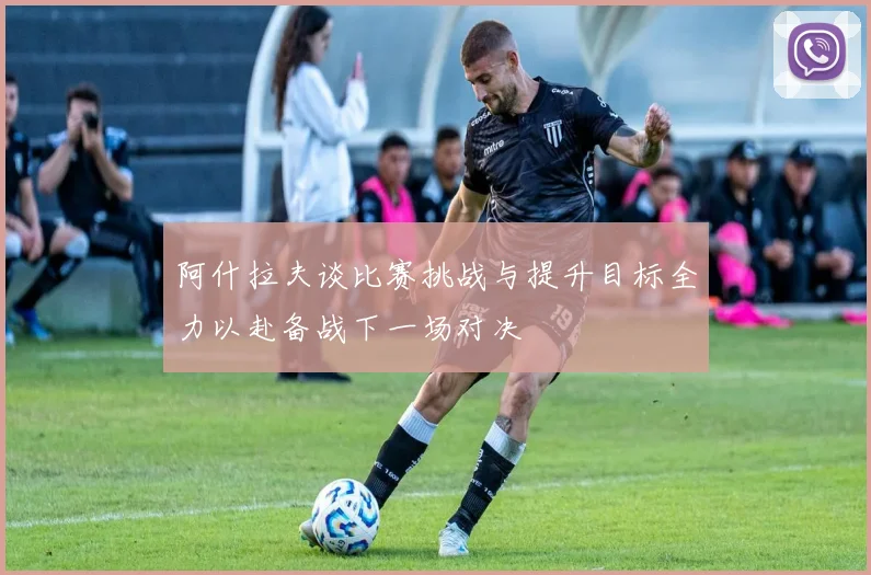 阿什拉夫谈比赛挑战与提升目标全力以赴备战下一场对决