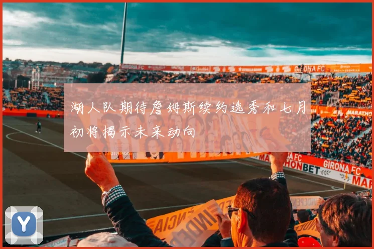 湖人队期待詹姆斯续约选秀和七月初将揭示未来动向