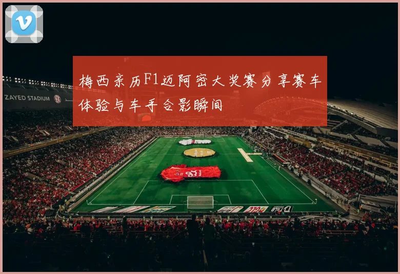 梅西亲历F1迈阿密大奖赛分享赛车体验与车手合影瞬间