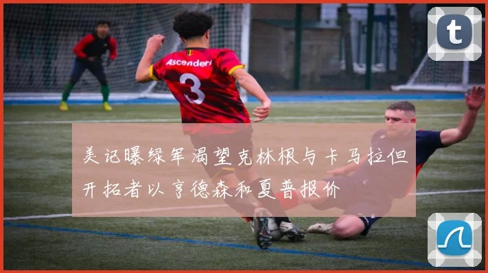 美记曝绿军渴望克林根与卡马拉但开拓者以亨德森和夏普报价