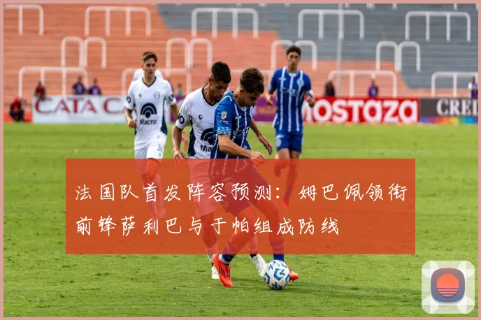 法国队首发阵容预测：姆巴佩领衔前锋萨利巴与于帕组成防线