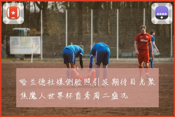 哈兰德社媒侧脸照引发期待目光聚焦魔人世界杯首秀周二盛况