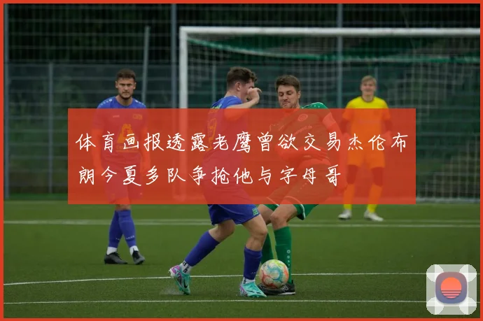 体育画报透露老鹰曾欲交易杰伦布朗今夏多队争抢他与字母哥