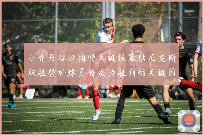 小乔丹称沙梅特关键投篮助尼克斯取胜替补球员将成为胜利的关键因素