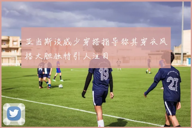 亚当斯谈威少穿搭指导称其穿衣风格大胆独特引人注目