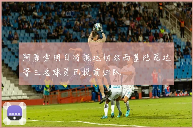 阿隆索明日将抵达切尔西基地昆达等三名球员已提前归队