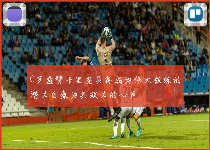 C罗盛赞卡里克具备成为伟大教练的潜力自豪为其效力的心声