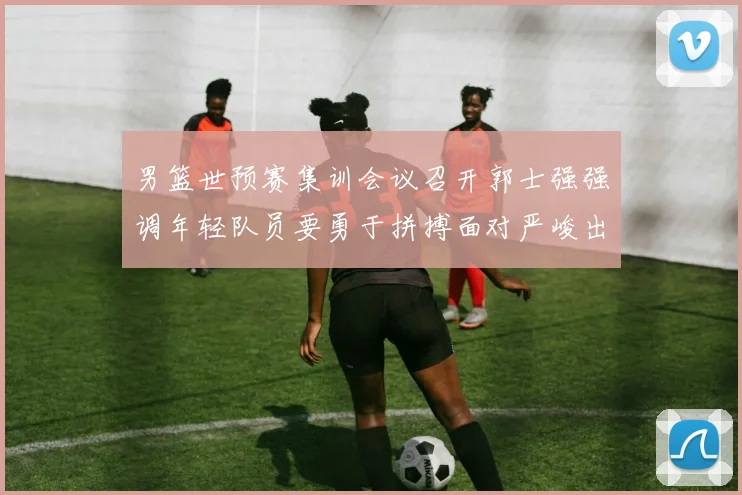 男篮世预赛集训会议召开郭士强强调年轻队员要勇于拼搏面对严峻出线形势