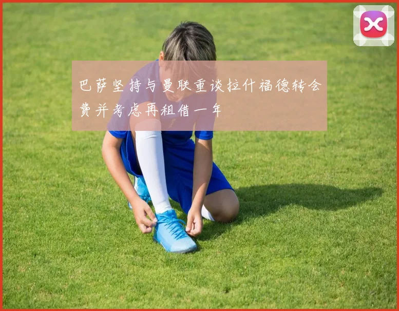 巴萨坚持与曼联重谈拉什福德转会费并考虑再租借一年