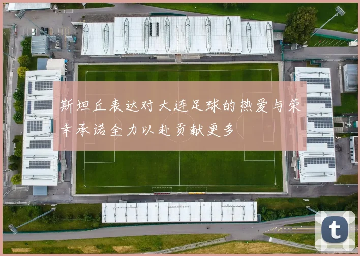 斯坦丘表达对大连足球的热爱与荣幸承诺全力以赴贡献更多